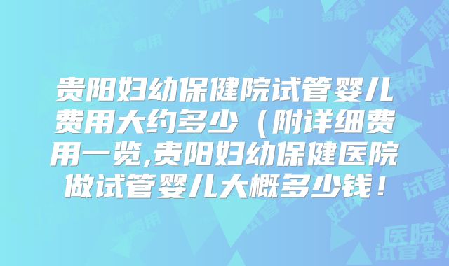 贵阳妇幼保健院试管婴儿费用大约多少（附详细费用一览,贵阳妇幼保健医院做试管婴儿大概多少钱！