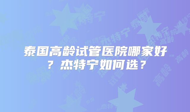 泰国高龄试管医院哪家好？杰特宁如何选？
