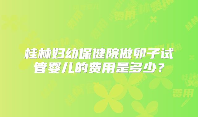 桂林妇幼保健院做卵子试管婴儿的费用是多少？