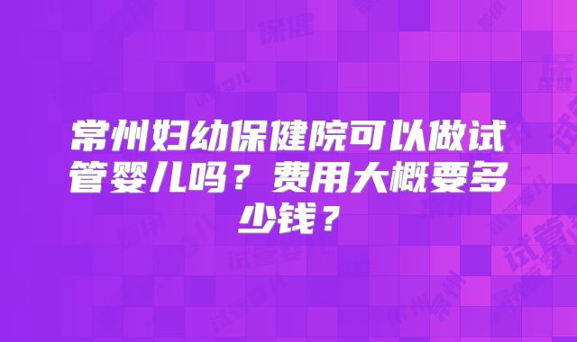 常州妇幼保健院可以做试管婴儿吗?费用大概要多少钱?