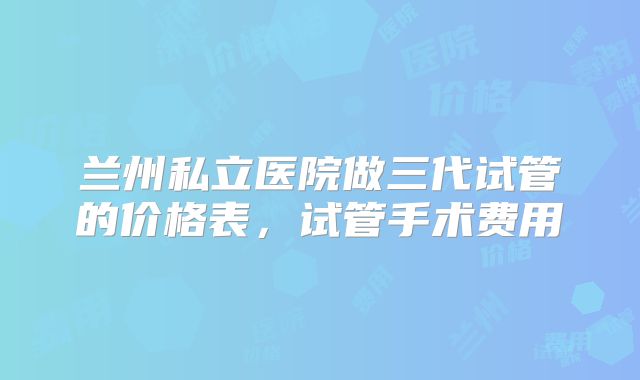 兰州私立医院做三代试管的价格表,试管手术费用