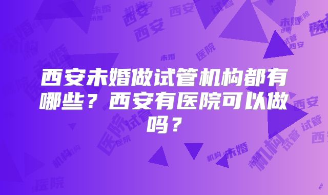 西安未婚做试管机构都有哪些?西安有医院可以做吗?