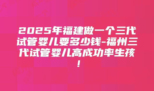 2025年福建做一个三代试管婴儿要多少钱-福州三代试管婴儿高成功率生孩！