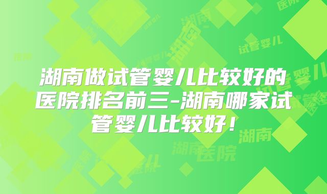 湖南做试管婴儿比较好的医院排名前三-湖南哪家试管婴儿比较好！