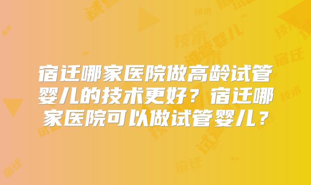 宿迁哪家医院做高龄试管婴儿的技术更好?宿迁哪家医院可以做试管婴儿?