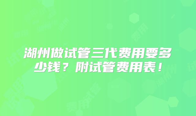 湖州做试管三代费用要多少钱？附试管费用表！