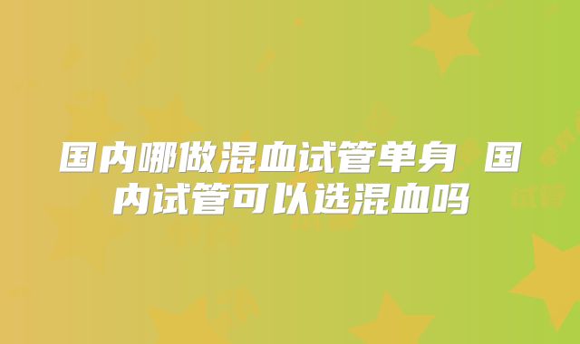 国内哪做混血试管单身 国内试管可以选混血吗
