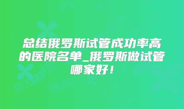 总结俄罗斯试管成功率高的医院名单_俄罗斯做试管哪家好！