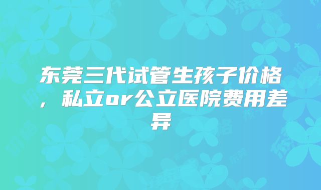 东莞三代试管生孩子价格,私立or公立医院费用差异