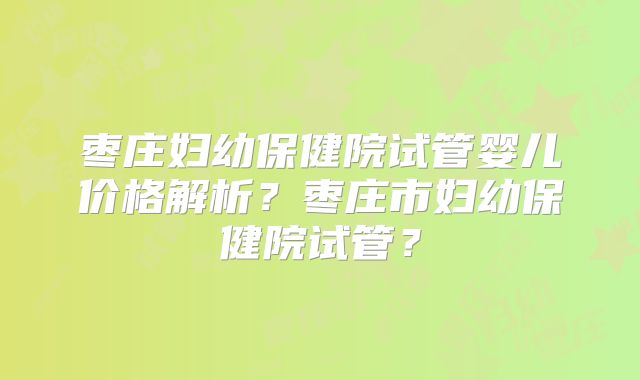 枣庄妇幼保健院试管婴儿价格解析？枣庄市妇幼保健院试管？