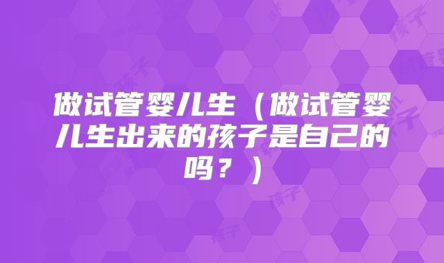 做试管婴儿生（做试管婴儿生出来的孩子是自己的吗？）