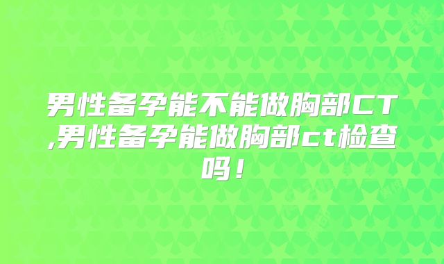 男性备孕能不能做胸部CT,男性备孕能做胸部ct检查吗！