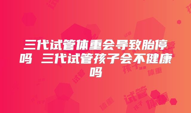三代试管体重会导致胎停吗 三代试管孩子会不健康吗