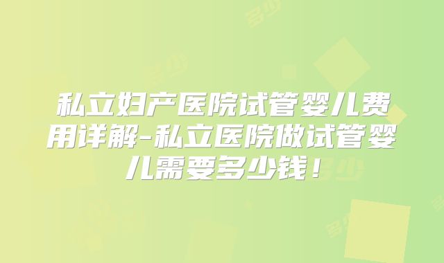 私立妇产医院试管婴儿费用详解-私立医院做试管婴儿需要多少钱！