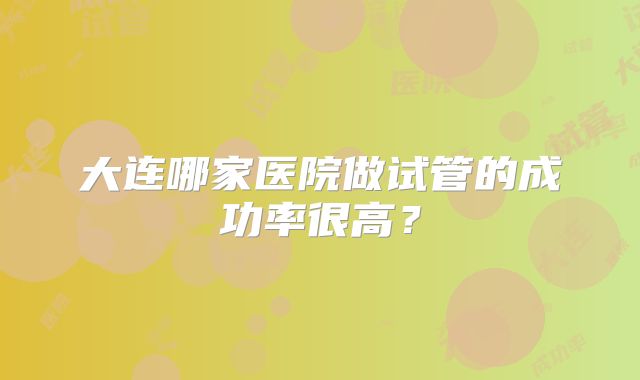大连哪家医院做试管的成功率很高？