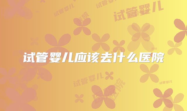 试管婴儿应该去什么医院