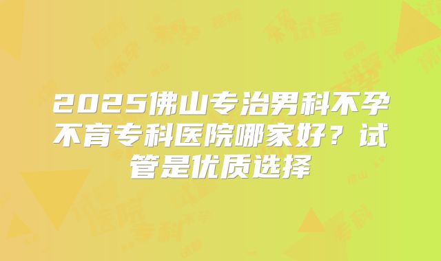 2025佛山专治男科不孕不育专科医院哪家好?试管是优质选择