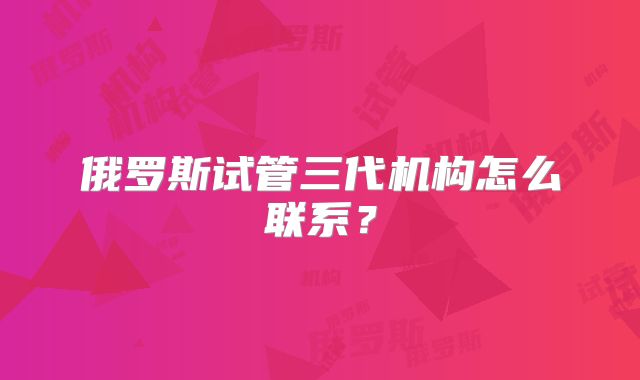 俄罗斯试管三代机构怎么联系?