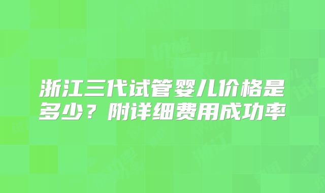 浙江三代试管婴儿价格是多少？附详细费用成功率