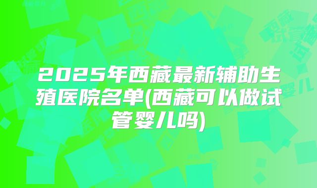 2025年西藏最新辅助生殖医院名单(西藏可以做试管婴儿吗)