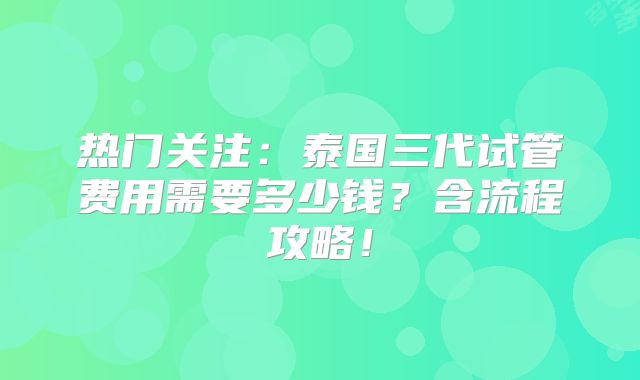 热门关注：泰国三代试管费用需要多少钱？含流程攻略！
