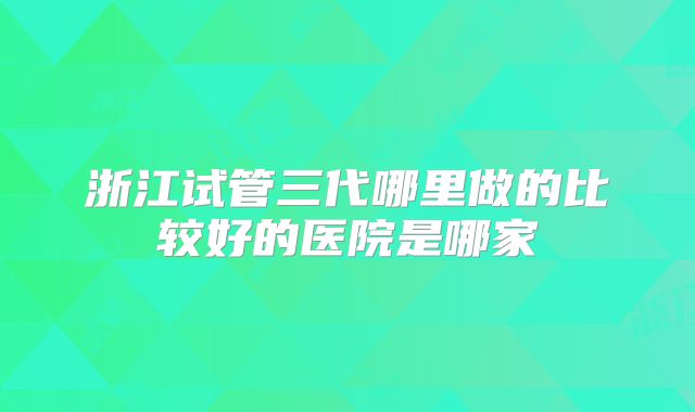 浙江试管三代哪里做的比较好的医院是哪家