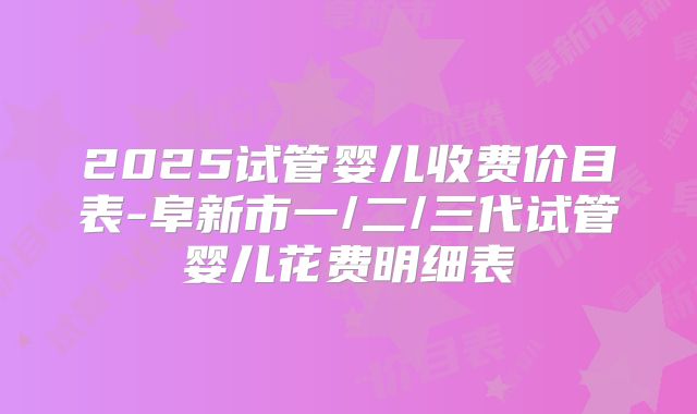 2025试管婴儿收费价目表-阜新市一/二/三代试管婴儿花费明细表