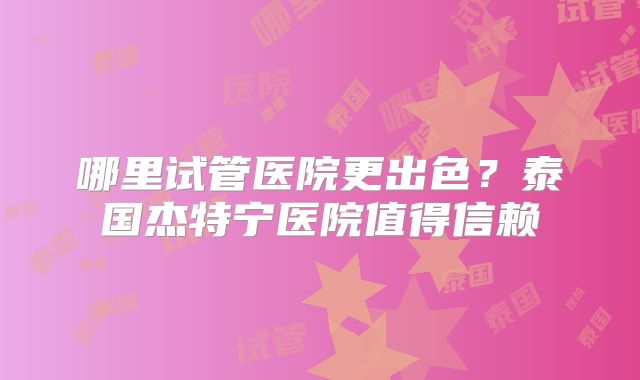 哪里试管医院更出色？泰国杰特宁医院值得信赖
