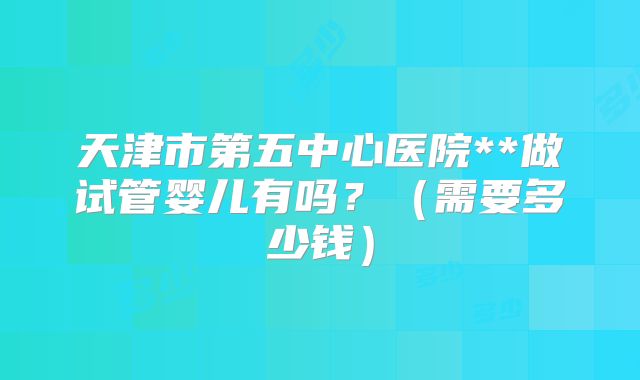 天津市第五中心医院**做试管婴儿有吗?(需要多少钱)