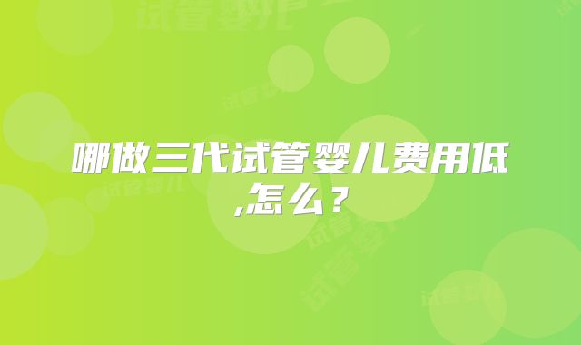 哪做三代试管婴儿费用低,怎么？