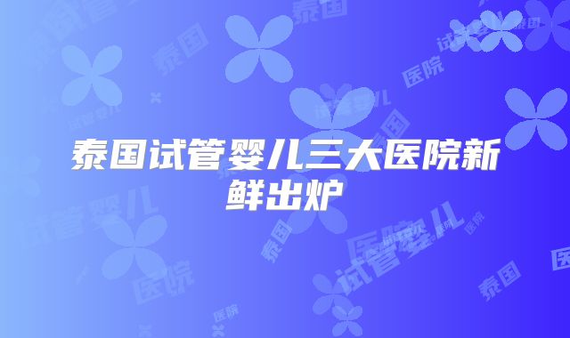泰国试管婴儿三大医院新鲜出炉