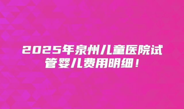 2025年泉州儿童医院试管婴儿费用明细!