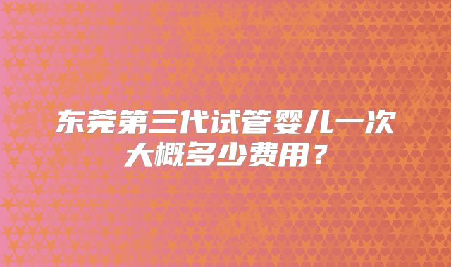 东莞第三代试管婴儿一次大概多少费用?