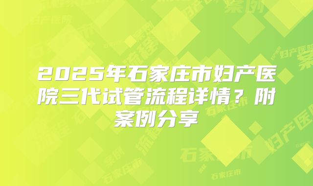 2025年石家庄市妇产医院三代试管流程详情?附案例分享