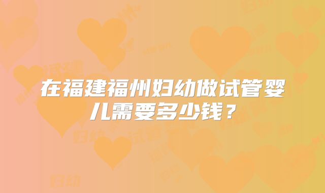 在福建福州妇幼做试管婴儿需要多少钱?