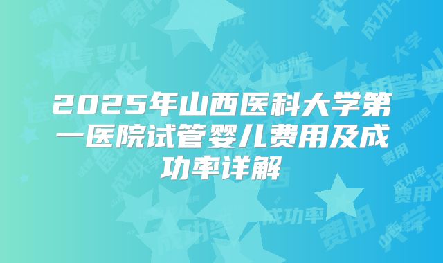 2025年山西医科大学第一医院试管婴儿费用及成功率详解