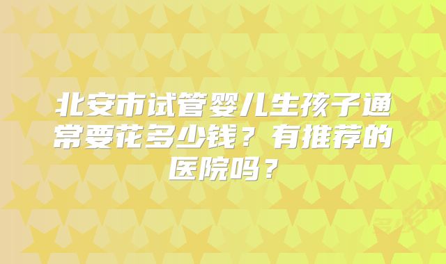 北安市试管婴儿生孩子通常要花多少钱？有推荐的医院吗？