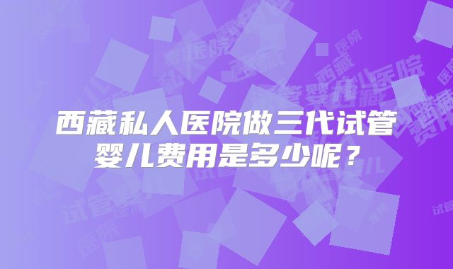 西藏私人医院做三代试管婴儿费用是多少呢？
