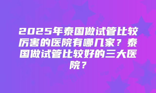 2025年泰国做试管比较厉害的医院有哪几家？泰国做试管比较好的三大医院？
