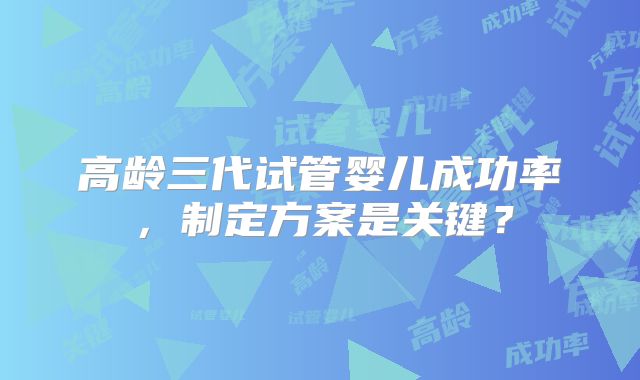 高龄三代试管婴儿成功率，制定方案是关键？