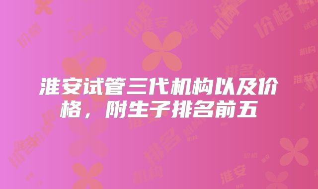 淮安试管三代机构以及价格，附生子排名前五