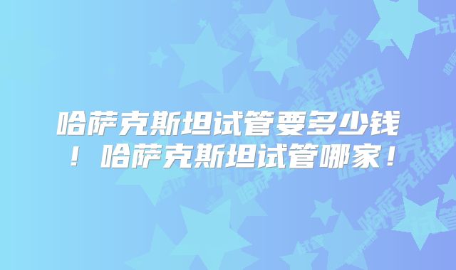哈萨克斯坦试管要多少钱！哈萨克斯坦试管哪家！