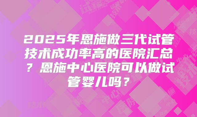 2025年恩施做三代试管技术成功率高的医院汇总?恩施中心医院可以做试管婴儿吗?