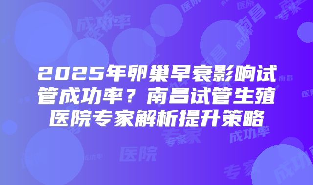 2025年卵巢早衰影响试管成功率?南昌试管生殖医院专家解析提升策略
