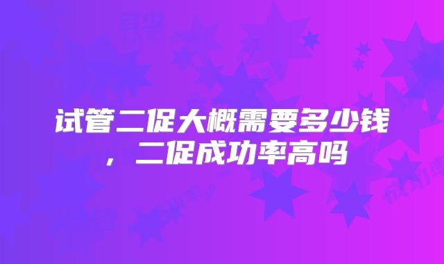 试管二促大概需要多少钱，二促成功率高吗