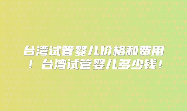 台湾试管婴儿价格和费用！台湾试管婴儿多少钱！