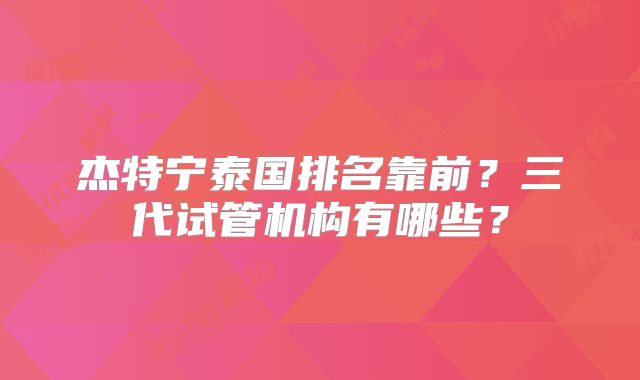 杰特宁泰国排名靠前?三代试管机构有哪些?
