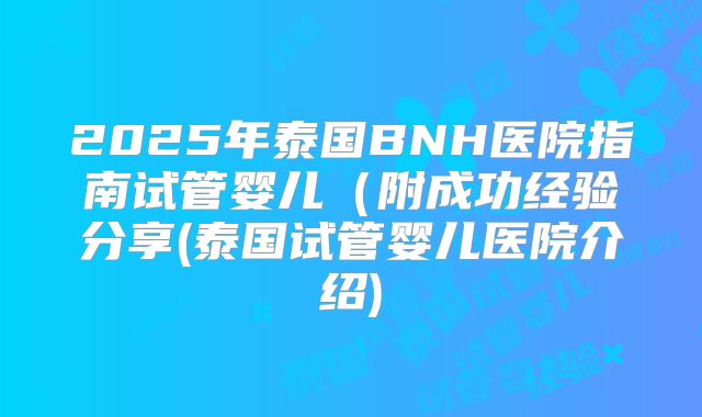 2025年泰国BNH医院指南试管婴儿(附成功经验分享(泰国试管婴儿医院介绍)