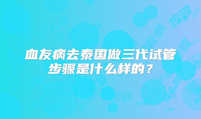 血友病去泰国做三代试管步骤是什么样的?