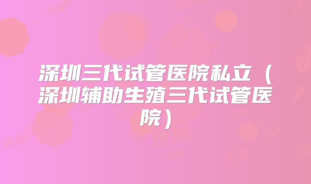 深圳三代试管医院私立（深圳辅助生殖三代试管医院）
